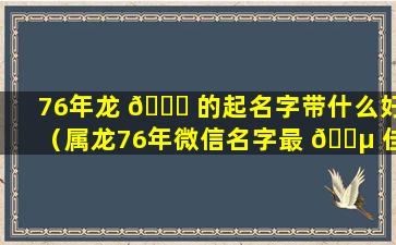 76年龙 🐟 的起名字带什么好（属龙76年微信名字最 🐵 佳用字）